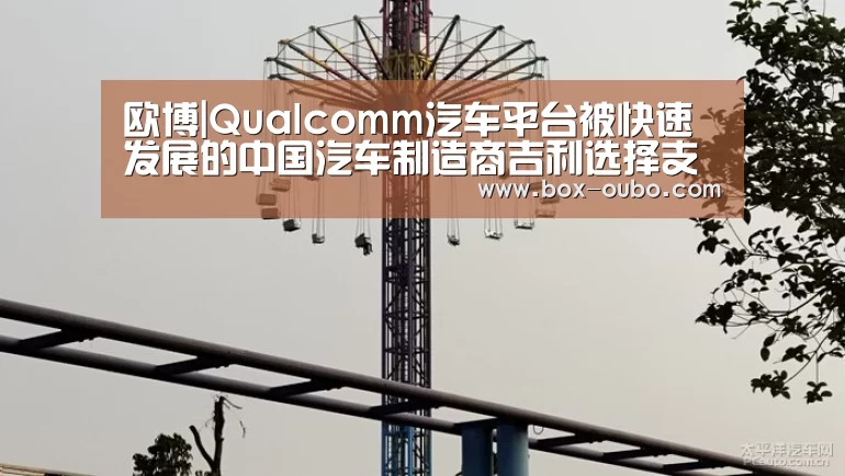 欧博|Qualcomm汽车平台被快速发展的中国汽车制造商吉利选择支持下一代信息娱乐系统(图2) 欧博开户指南